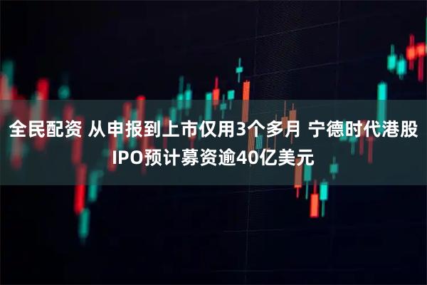 全民配资 从申报到上市仅用3个多月 宁德时代港股IPO预计募资逾40亿美元