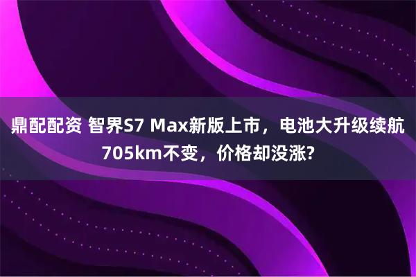 鼎配配资 智界S7 Max新版上市，电池大升级续航705km不变，价格却没涨?