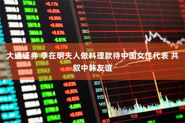 大通证券 李在明夫人做料理款待中国女性代表 共叙中韩友谊