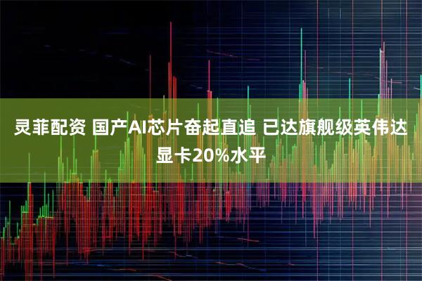 灵菲配资 国产AI芯片奋起直追 已达旗舰级英伟达显卡20%水平