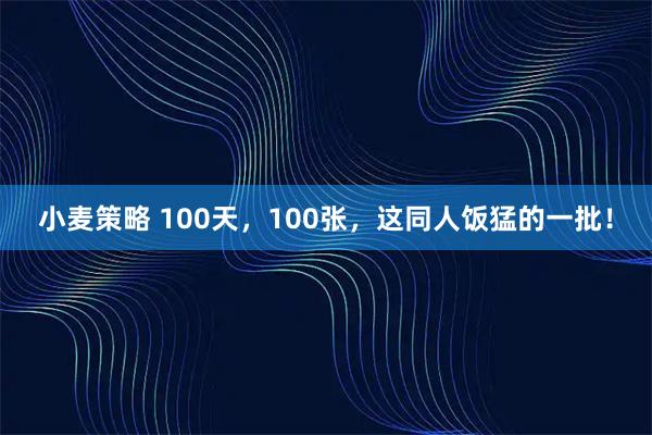 小麦策略 100天，100张，这同人饭猛的一批！