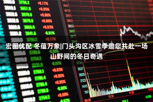 宏图优配 冬蕴万象|门头沟区冰雪季邀您共赴一场山野间的冬日奇遇