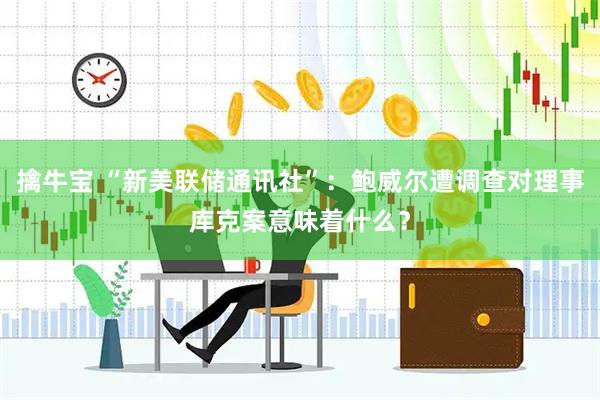 擒牛宝 “新美联储通讯社”：鲍威尔遭调查对理事库克案意味着什么？