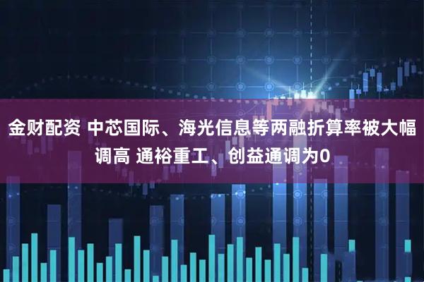 金财配资 中芯国际、海光信息等两融折算率被大幅调高 通裕重工、创益通调为0