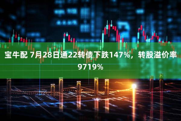 宝牛配 7月28日通22转债下跌147%，转股溢价率9719%